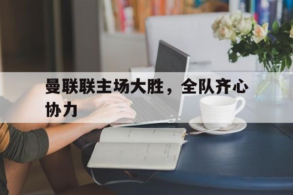 开云体育下载-曼联联主场大胜，全队齐心协力的简单介绍